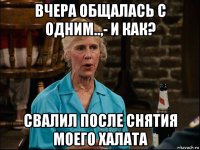 вчера общалась с одним..,- и как? свалил после снятия моего халата