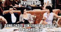 лучше бы дома сидел чем слушать бред 2-х фригидных дур