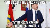 так ведь я не в одиночку тут всю эту хуйню проворачивал