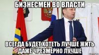 бизнесмен во власти всегда будет хотеть лучше жить даже чрезмерно лучше