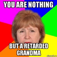 you are nothing but a retarded grandma