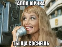 алло юрчка ты ща соснешь