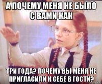 а почему меня не было с вами как три года? почему вы меня не пригласили к себе в гости?