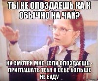 ты не опоздаешь ка к обычно на чай? ну смотри мне. если опоздаешь - приглашать тебя к себе больше не буду