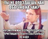 ты не опоздаешь как обычно на чай? ну смотри мне, если опоздаешь - приглашать тебя к себе больше не буду