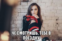  че смотришь, тебе в поездку