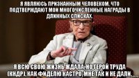 я являюсь признанным человеком, что подтверждают мои многочисленные награды в длинных списках. я всю свою жизнь ждала, но герой труда (кндр), как фиделю кастро, мне так и не дали.