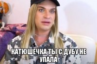  катюшечка ты с дубу не упала