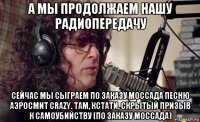 а мы продолжаем нашу радиопередачу сейчас мы сыграем по заказу моссада песню аэросмит crazy. там, кстати, скрытый призыв к самоубийству (по заказу моссада)