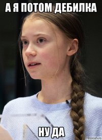 а я потом дебилка ну да