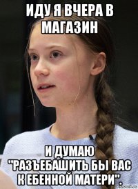 иду я вчера в магазин и думаю "разъебашить бы вас к ебенной матери".