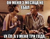 он меня 3 месяца не ебал ух ёп..а у меня три года..