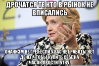 дрочатся те кто в рынок не вписались онанизм не грех,если у вас нет работы,нет денег,чтобы купить себе на часок,проститутку.
