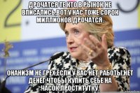 дрочатся те кто в рынок не вписались,вот у нас тоже сорок миллионов дрочатся. онанизм не грех,если у вас нет работы,нет денег,чтобы купить себе на часок,проститутку.