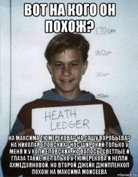 вот на кого он похож? на максима тюмерекова? на сашу воробьева? на николая еловских? нос широкий только у меня и у коли еловских, но волосы светлые и глаза такие же только у тюмерекова и нелли ахмедзяновой. но второй джейк джилленхол похож на максима моисеева