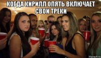 когда кирилл опять включает свои треки 
