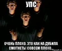 упс очень плохо. это как на дубила смотнеть! совсем плохо...