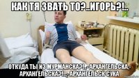 как тя звать то?..игорь?!.. откуда ты из мурманска?!.,- архангельска,- архангельска?!..,- архангельск сука