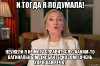 и тогда я подумала! неужели я не могу справиться с каким-то вагинальным дисбактериозом! (очень хорошая речь)