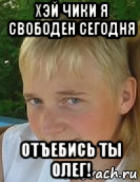 хэй чики я свободен сегодня отъебись ты олег!