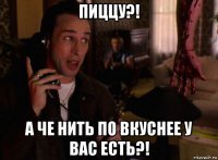 пиццу?! а че нить по вкуснее у вас есть?!