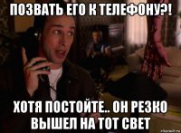 позвать его к телефону?! хотя постойте.. он резко вышел на тот свет