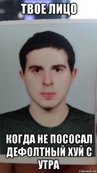 твое лицо когда не пососал дефолтный хуй с утра