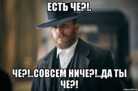 есть че?!. че?!..совсем ниче?!..да ты че?!
