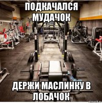 подкачался мудачок держи маслинку в лобачок