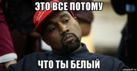это все потому что ты белый