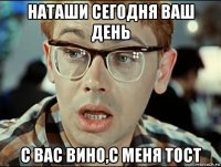 наташи сегодня ваш день с вас вино,с меня тост