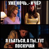 уже ночь..- и чё? я ебаться, а ты..тут поскучай