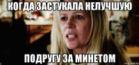 когда застукала нелучшую подругу за минетом