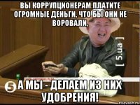вы коррупционерам платите огромные деньги, что бы они не воровали, а мы - делаем из них удобрения!