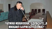  галина ивановна, здрасьте...а михаил борисыч дома?