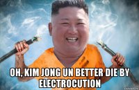  oh, kim jong un better die by electrocution