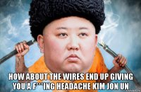  how about the wires end up giving you a f***ing headache kim jon un