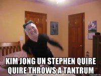  kim jong un stephen quire quire throws a tantrum