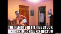  the remote better be stuck inside kim jong un's rectum