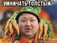 умничать толстый? 