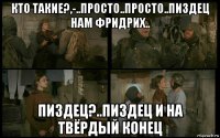 кто такие?,-..просто..просто..пиздец нам фридрих.. пиздец?..пиздец и на твёрдый конец
