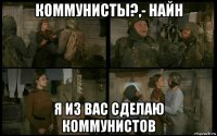 коммунисты?,- найн я из вас сделаю коммунистов