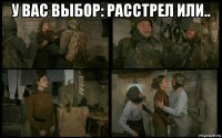 у вас выбор: расстрел или.. 