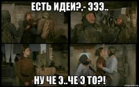 есть идеи?,- эээ.. ну че э..че э то?!