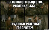 вы из какого общества ребятки?,- эээ.. трудовые резервы говорите?!
