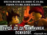 кай:так. мадам. я. не. понял. чё. это. вы. решили. что. мне. нужен. психолог. оу. да. да. да. вам. нужен. психолог.