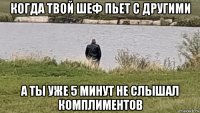 когда твой шеф пьет с другими а ты уже 5 минут не слышал комплиментов