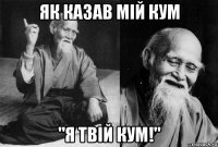 як казав мій кум "я твій кум!"