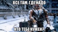 все там, где надо кто тебе нужен?