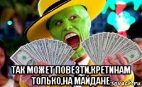  так может повезти,кретинам только,на майдане